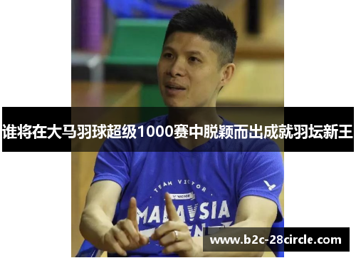 谁将在大马羽球超级1000赛中脱颖而出成就羽坛新王