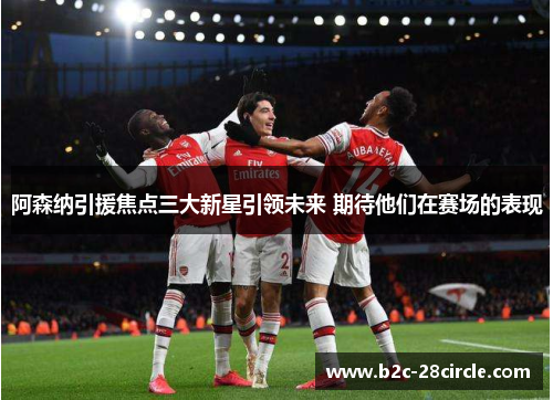 阿森纳引援焦点三大新星引领未来 期待他们在赛场的表现