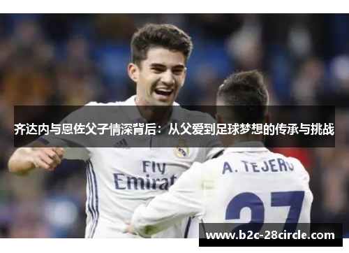 齐达内与恩佐父子情深背后：从父爱到足球梦想的传承与挑战