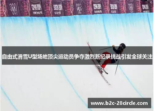自由式滑雪U型场地顶尖运动员争夺激烈新纪录挑战引发全球关注