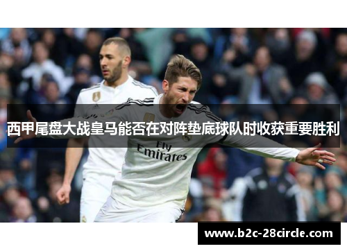 西甲尾盘大战皇马能否在对阵垫底球队时收获重要胜利