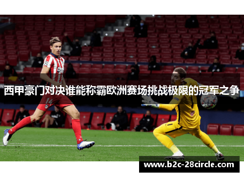 西甲豪门对决谁能称霸欧洲赛场挑战极限的冠军之争