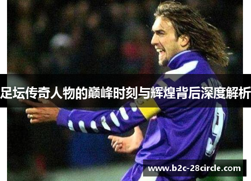 足坛传奇人物的巅峰时刻与辉煌背后深度解析