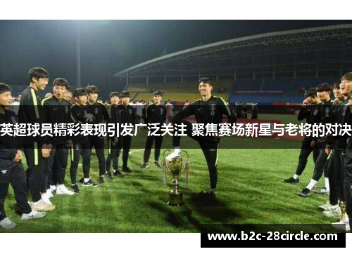 英超球员精彩表现引发广泛关注 聚焦赛场新星与老将的对决