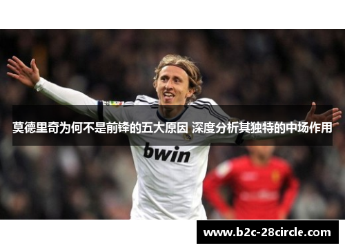 莫德里奇为何不是前锋的五大原因 深度分析其独特的中场作用