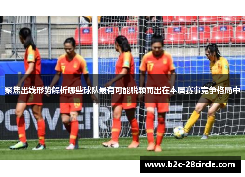 聚焦出线形势解析哪些球队最有可能脱颖而出在本届赛事竞争格局中