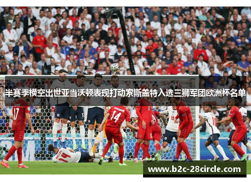 半赛季横空出世亚当沃顿表现打动索斯盖特入选三狮军团欧洲杯名单