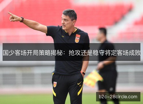 国少客场开局策略揭秘：抢攻还是稳守将定客场成败